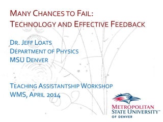 …
MANY CHANCES TO FAIL:
TECHNOLOGY AND EFFECTIVE FEEDBACK
DR. JEFF LOATS
DEPARTMENT OF PHYSICS
MSU DENVER
TEACHING ASSISTANTSHIP WORKSHOP
WMS, APRIL 2014
 
