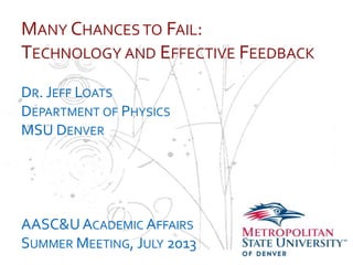 …
MANY CHANCES TO FAIL:
TECHNOLOGY AND EFFECTIVE FEEDBACK
DR. JEFF LOATS
DEPARTMENT OF PHYSICS
MSU DENVER
AASC&UACADEMIC AFFAIRS
SUMMER MEETING, JULY 2013
 