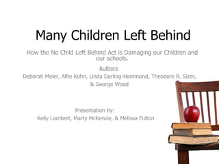Many Children Left Behind How the No Child Left Behind Act is Damaging our Children and our schools. Authors Deborah Meier, Alfie Kohn, Linda Darling-Hammond, Theodore R. Sizer, & George Wood Presentation by: Kelly Lambert, Marty McKenzie, & Melissa Fulton 
