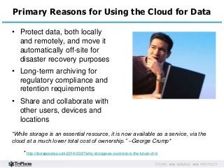 Primary Reasons for Using the Cloud for Data 
• Protect data, both locally 
and remotely, and move it 
automatically off-site for 
disaster recovery purposes 
• Long-term archiving for 
regulatory compliance and 
retention requirements 
• Share and collaborate with 
other users, devices and 
locations 
“While storage is an essential resource, it is now available as a service, via the 
cloud at a much lower total cost of ownership.” –George Crump* 
* http://storageswiss.com/2014/03/27/why-storage-as-a-service-is-the-future-of-it/ 
 