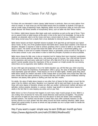 Ballet Dance Classes For All Ages
For those who are interested in dance classes, ballet lessons in particular, there are many options from
which to choose. In most areas you will find ballet lessons that are available to students of all ages as
well as a wide range of experience levels. Beginning adults are not uncommon today as more and more
people discover the fitness benefits of incorporating dance, such as ballet into their fitness routine.
For children, ballet dance lessons often begin quite early sometimes as early as the age of three. There
are no upward limits on ballet lessons at this point in time to the best of my knowledge. As long as the
students are physically able to do the moves and have a sincere desire to do so, I honestly cannot see
them being turned away from a studio that is truly dedicated to sharing the passion of dance.
Ballet dance lessons can teach important lessons to people of all ages that go well beyond your typical
dance moves. In fact, one of the greatest lessons that ballet dance classes teach students is the lesson of
discipline. Discipline is required in order to achieve greatness when it comes to ballet or any other type of
dance or sport. The earlier we learn this lesson the better off we will be. I recommend getting your
children involved in some sort of creative movement dance or gymnastics course as close to the age of 3
as the dance schools in your area allows in order to instill the principles of practice as early as possible.
Ballet dance classes for little ones is also an important tool for helping them learn important socialization
skills such as sharing attention, taking turns, and working as part of a group. Your child will look forward
to the experience each and every week and it will burn off a little bit of his or her excess energy. As a
parent I cannot possibly stress the importance of this on occasion as it might provide the rare evening
where there are no arguments when bedtime rolls around.
As your child ages and progresses in his or her ballet education you will find that your child is learning
more and more about the importance of participation within a group, the value of discipline, and perhaps
most importantly good self esteem. These lessons are not to be taken lightly. Another great thing about
ballet dance classes for children and teens is that it keeps them up and active every lesson they take and
every minute that they spend practicing is a moment that they aren’t sitting around mindlessly watching
television and playing video games or stuffing junk food into their mouths.
For adults, the value of ballet dance lessons or any other form of dance for that matter is much like the
value it has for children and teens. Discipline is an important skill to learn and foster at any age. Even
those with some degree of discipline already can often use another reinforcement method and dance will
definitely reinforce positive discipline in a person. Another huge benefit is to ballet dance lessons for
adults is the fact that it is also keeping you active and on your feet.
Ballet dance is a form of exercise that happens to work many major muscle groups at once. Ballet is a
very inviting form of exercise for many who would otherwise avoid exercise all together. The graceful
flow and form of ballet are also moves that force the dancer to bend and stretch while maintaining
excellent posture. The workout may be lower in impact than many other workouts however it is still
burning calories at a much greater rate than sitting around the house watching television. Ballet dance
classes are a great activity to pursue at almost any age provided you are in proper health to handle the
rigors of ballet dance.
Hey if you want a super simple way to earn $10k per month go here
https://www.digistore24.com/redir/353865/Madhead3/
 