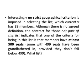 • Interestingly no strict geographical criterion is
imposed in selecting the list, which currently
has 38 members. Although there is no agreed
definition, the contract for those not part of
this list indicates that one of the criteria for
being in this list is that members have atleast
500 seats (some with 499 seats have been
grandfathered in, provided they don’t fall
below 499). What list?
 