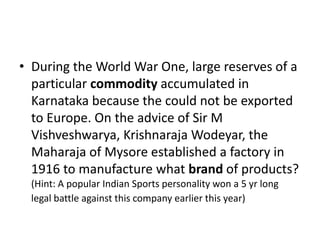 • During the World War One, large reserves of a
particular commodity accumulated in
Karnataka because the could not be exported
to Europe. On the advice of Sir M
Vishveshwarya, Krishnaraja Wodeyar, the
Maharaja of Mysore established a factory in
1916 to manufacture what brand of products?
(Hint: A popular Indian Sports personality won a 5 yr long
legal battle against this company earlier this year)
 