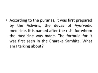• According to the puranas, it was first prepared
by the Ashvins, the devas of Ayurvedic
medicine. It is named after the rishi for whom
the medicine was made. The formula for it
was first seen in the Charaka Samhita. What
am I talking about?
 