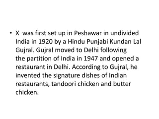 • X was first set up in Peshawar in undivided
India in 1920 by a Hindu Punjabi Kundan Lal
Gujral. Gujral moved to Delhi following
the partition of India in 1947 and opened a
restaurant in Delhi. According to Gujral, he
invented the signature dishes of Indian
restaurants, tandoori chicken and butter
chicken.
 