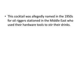 • This cocktail was allegedly named in the 1950s
for oil riggers stationed in the Middle East who
used their hardware tools to stir their drinks.
 