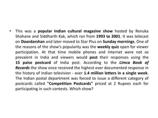 • This was a popular Indian cultural magazine show hosted by Renuka
Shahane and Siddharth Kak, which ran from 1993 to 2001. It was telecast
on Doordarshan and later moved to Star Plus on Sunday mornings. One of
the reasons of the show's popularity was the weekly quiz open for viewer
participation. At that time mobile phones and Internet were not so
prevalent in India and viewers would post their responses using the
15 paise postcard of India post. According to the Limca Book of
Records the show once received the highest ever documented response in
the history of Indian television - over 1.4 million letters in a single week.
The Indian postal department was forced to issue a different category of
postcards called "Competition Postcards" priced at 2 Rupees each for
participating in such contests. Which show?
 