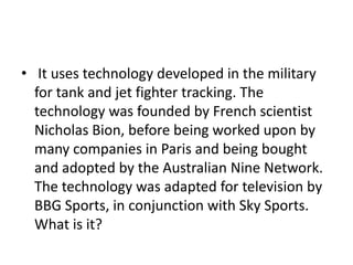 • It uses technology developed in the military
for tank and jet fighter tracking. The
technology was founded by French scientist
Nicholas Bion, before being worked upon by
many companies in Paris and being bought
and adopted by the Australian Nine Network.
The technology was adapted for television by
BBG Sports, in conjunction with Sky Sports.
What is it?
 