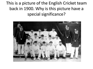 This is a picture of the English Cricket team
back in 1900. Why is this picture have a
special significance?
 