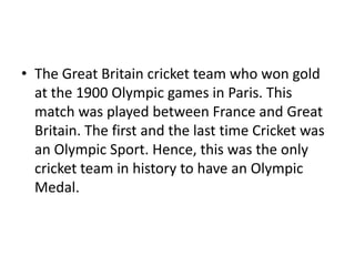 • The Great Britain cricket team who won gold
at the 1900 Olympic games in Paris. This
match was played between France and Great
Britain. The first and the last time Cricket was
an Olympic Sport. Hence, this was the only
cricket team in history to have an Olympic
Medal.
 