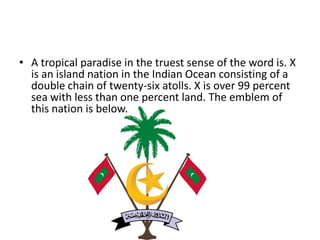 • A tropical paradise in the truest sense of the word is. X
is an island nation in the Indian Ocean consisting of a
double chain of twenty-six atolls. X is over 99 percent
sea with less than one percent land. The emblem of
this nation is below.
 