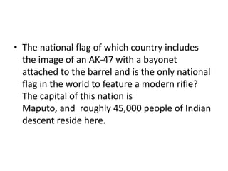 • The national flag of which country includes
the image of an AK-47 with a bayonet
attached to the barrel and is the only national
flag in the world to feature a modern rifle?
The capital of this nation is
Maputo, and roughly 45,000 people of Indian
descent reside here.
 