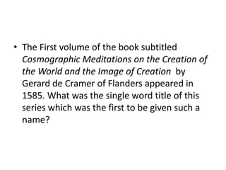 • The First volume of the book subtitled
Cosmographic Meditations on the Creation of
the World and the Image of Creation by
Gerard de Cramer of Flanders appeared in
1585. What was the single word title of this
series which was the first to be given such a
name?
 