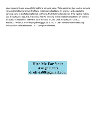 Many documents use a specific format for a person's name. Write a program that reads a person's
name in the following format: firstName middleName lastName (in one line) and outputs the
person's name in the following format: lastName, firstInitial.middlelnitial. Ex: If the input is: Pat sily
Doe the output is: Doe, P.S. If the input has the following format: firstName lastName (in one line)
the output is: lastName, first Initial. Ex: If the input is: Julia Clark the output is: Clark, J.
4687982310668 q 9.37xy7 begin{tabular}{l|l} LAB & 2.12.1: LAB: Name format end{tabular}
main.py Load default template... 1 '.' Type your code here.
 