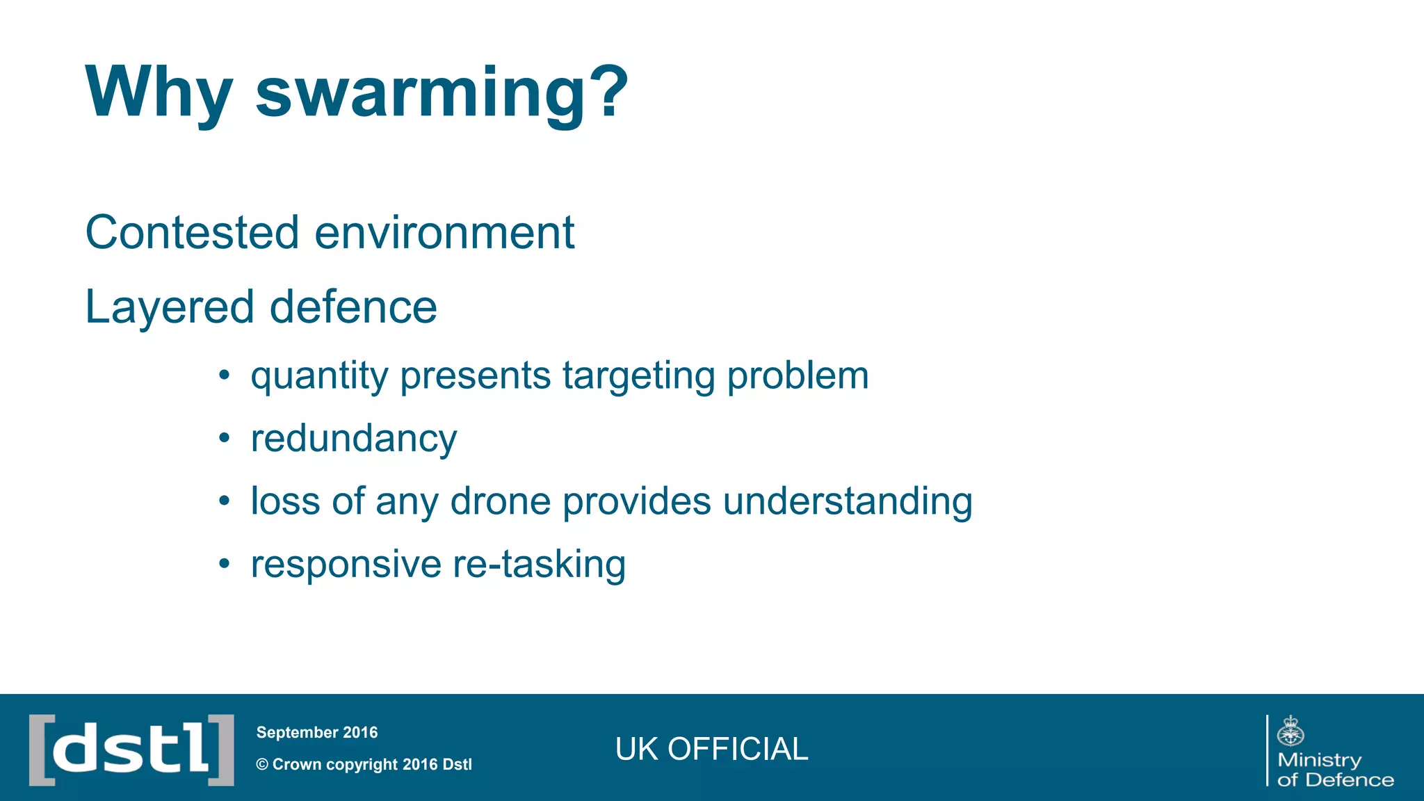 Why swarming?
Contested environment
Layered defence
• quantity presents targeting problem
• redundancy
• loss of any drone provides understanding
• responsive re-tasking
UK OFFICIAL© Crown copyright 2016 Dstl
September 2016
 