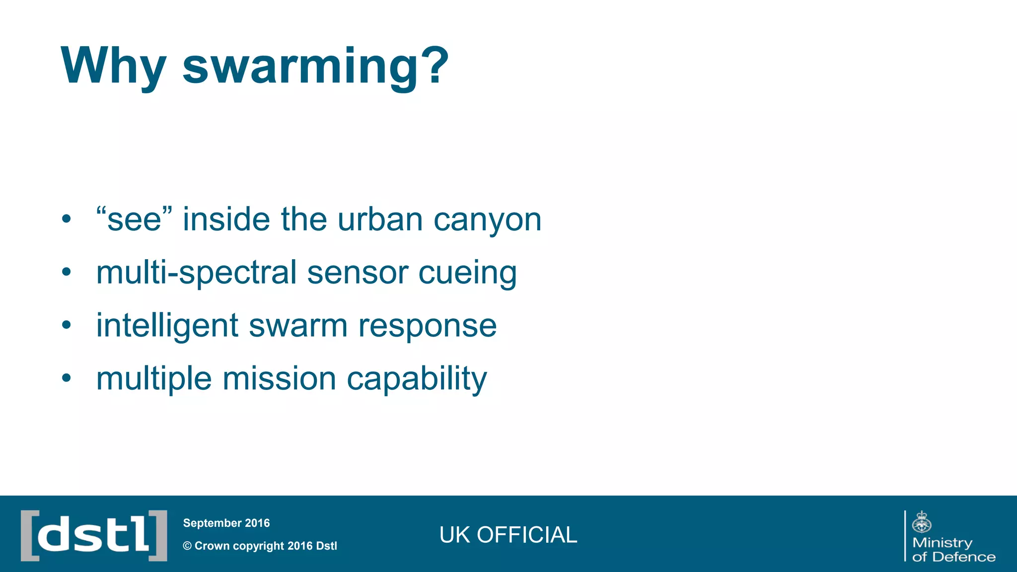 Why swarming?
• “see” inside the urban canyon
• multi-spectral sensor cueing
• intelligent swarm response
• multiple mission capability
UK OFFICIAL© Crown copyright 2016 Dstl
September 2016
 