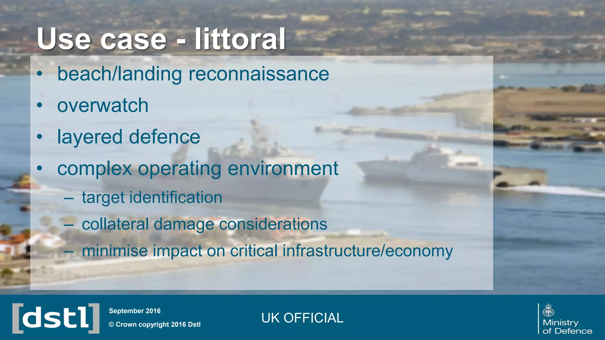 Use case - littoral
© Crown copyright 2016 Dstl
September 2016
• beach/landing reconnaissance
• overwatch
• layered defence
• complex operating environment
– target identification
– collateral damage considerations
– minimise impact on critical infrastructure/economy
UK OFFICIAL
 