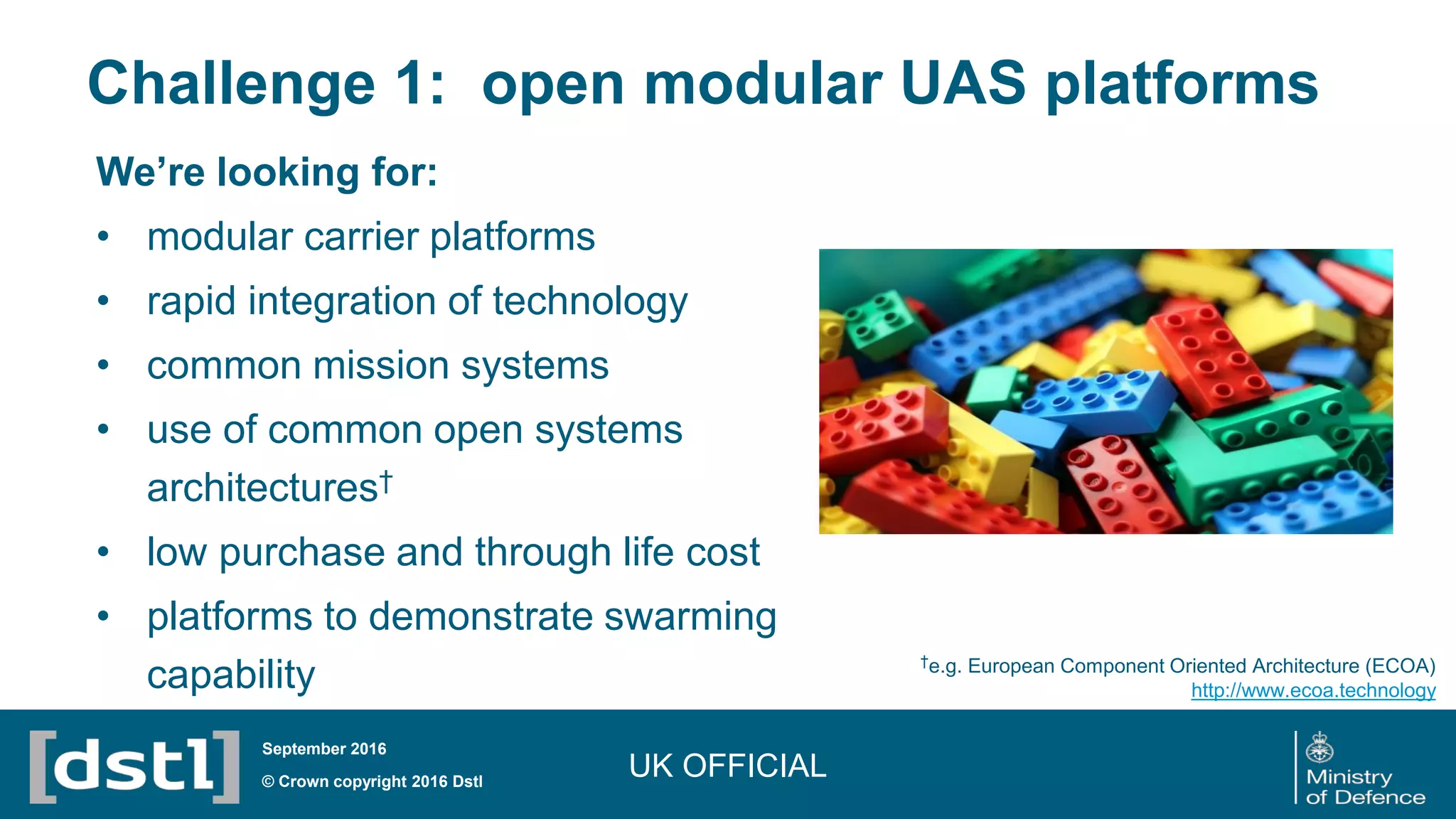 Challenge 1: open modular UAS platforms
UK OFFICIAL© Crown copyright 2016 Dstl
September 2016
We’re looking for:
• modular carrier platforms
• rapid integration of technology
• common mission systems
• use of common open systems
architectures†
• low purchase and through life cost
• platforms to demonstrate swarming
capability
†e.g. European Component Oriented Architecture (ECOA)
http://www.ecoa.technology
 