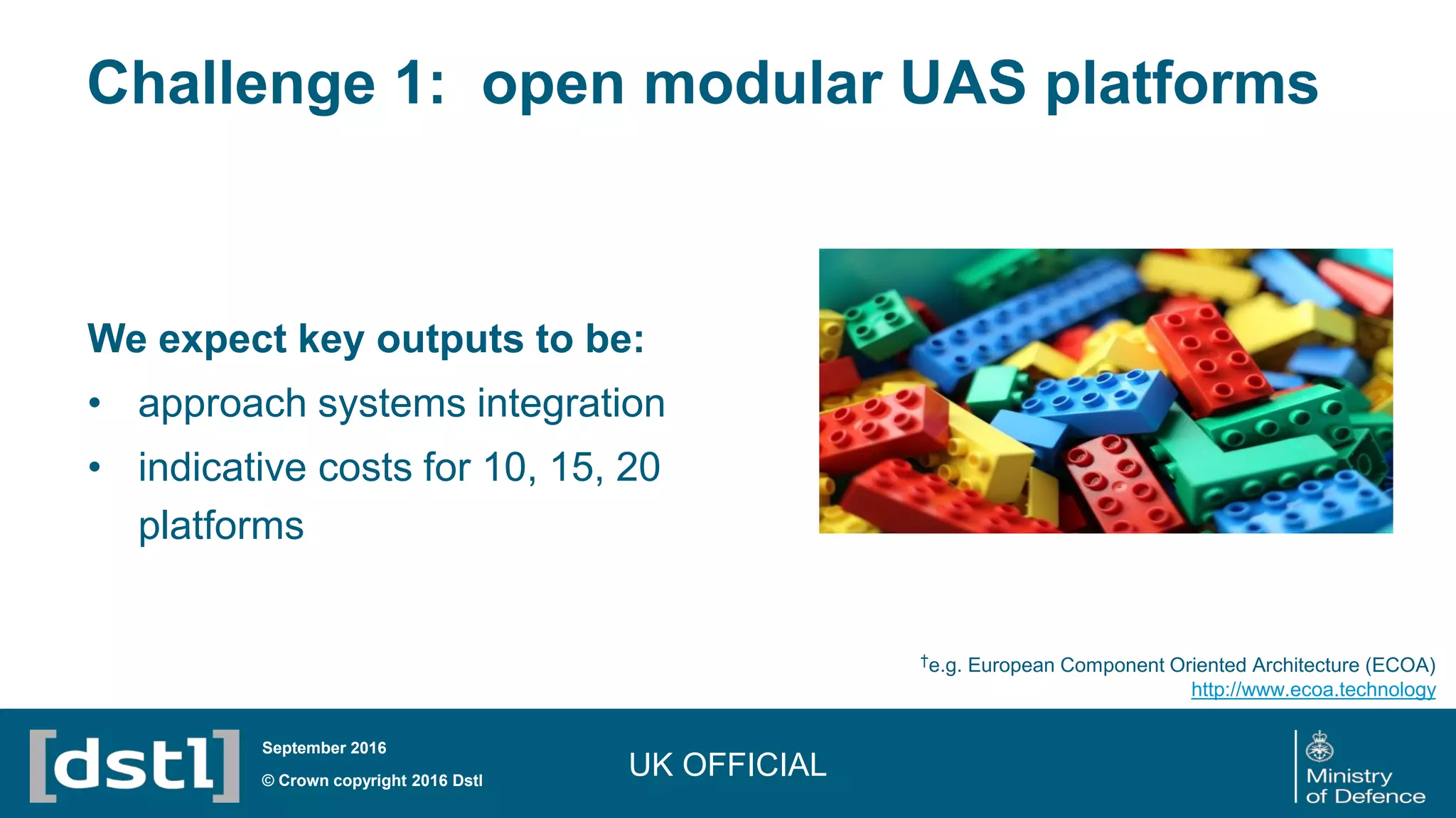 Challenge 1: open modular UAS platforms
UK OFFICIAL© Crown copyright 2016 Dstl
September 2016
We expect key outputs to be:
• approach systems integration
• indicative costs for 10, 15, 20
platforms
†e.g. European Component Oriented Architecture (ECOA)
http://www.ecoa.technology
 