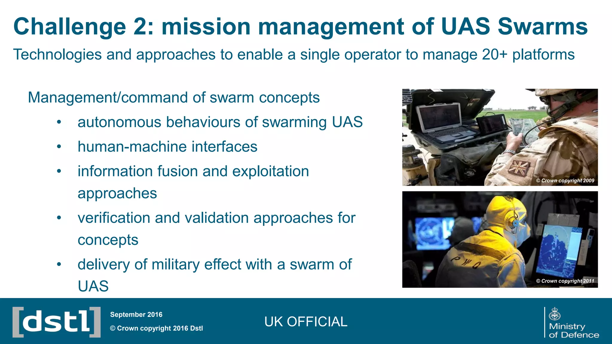 Management/command of swarm concepts
• autonomous behaviours of swarming UAS
• human-machine interfaces
• information fusion and exploitation
approaches
• verification and validation approaches for
concepts
• delivery of military effect with a swarm of
UAS
Challenge 2: mission management of UAS Swarms
Technologies and approaches to enable a single operator to manage 20+ platforms
UK OFFICIAL© Crown copyright 2016 Dstl
September 2016
© Crown copyright 2009
© Crown copyright 2011
 