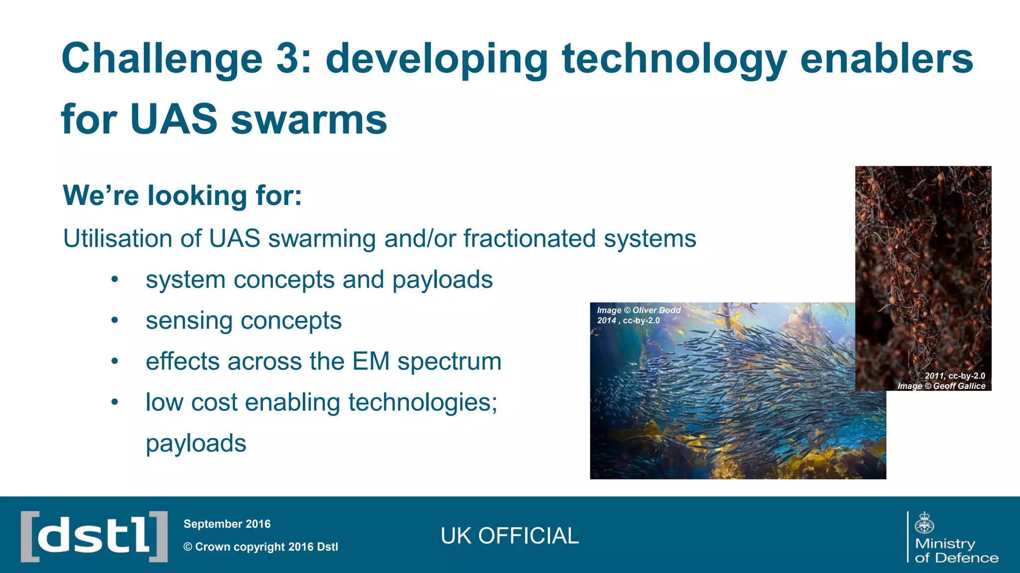 We’re looking for:
Utilisation of UAS swarming and/or fractionated systems
• system concepts and payloads
• sensing concepts
• effects across the EM spectrum
• low cost enabling technologies;
payloads
UK OFFICIAL© Crown copyright 2016 Dstl
September 2016
2011, cc-by-2.0
Image © Geoff Gallice
Image © Oliver Dodd
2014 , cc-by-2.0
Challenge 3: developing technology enablers
for UAS swarms
 