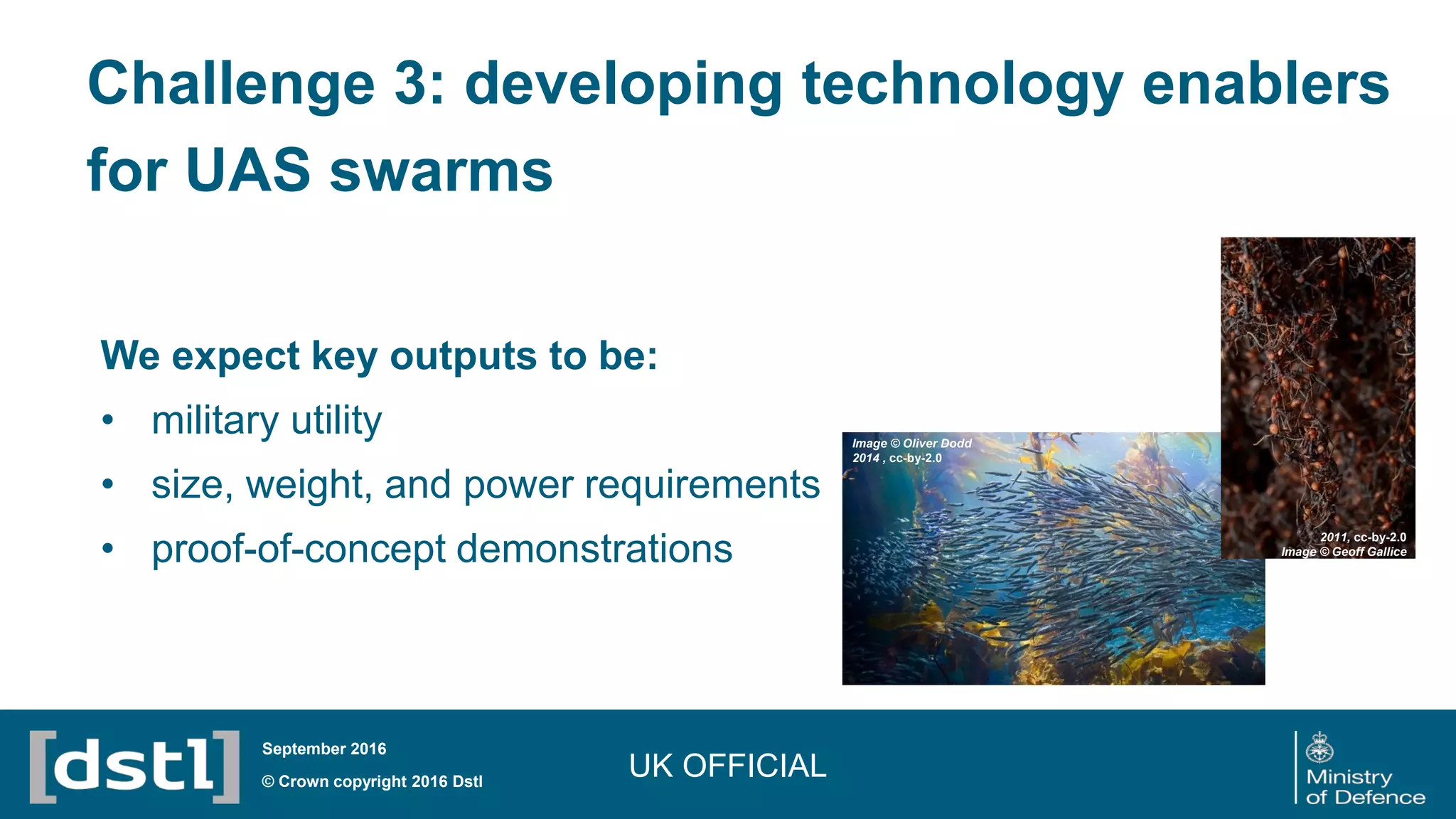We expect key outputs to be:
• military utility
• size, weight, and power requirements
• proof-of-concept demonstrations
UK OFFICIAL© Crown copyright 2016 Dstl
September 2016
2011, cc-by-2.0
Image © Geoff Gallice
Image © Oliver Dodd
2014 , cc-by-2.0
Challenge 3: developing technology enablers
for UAS swarms
 