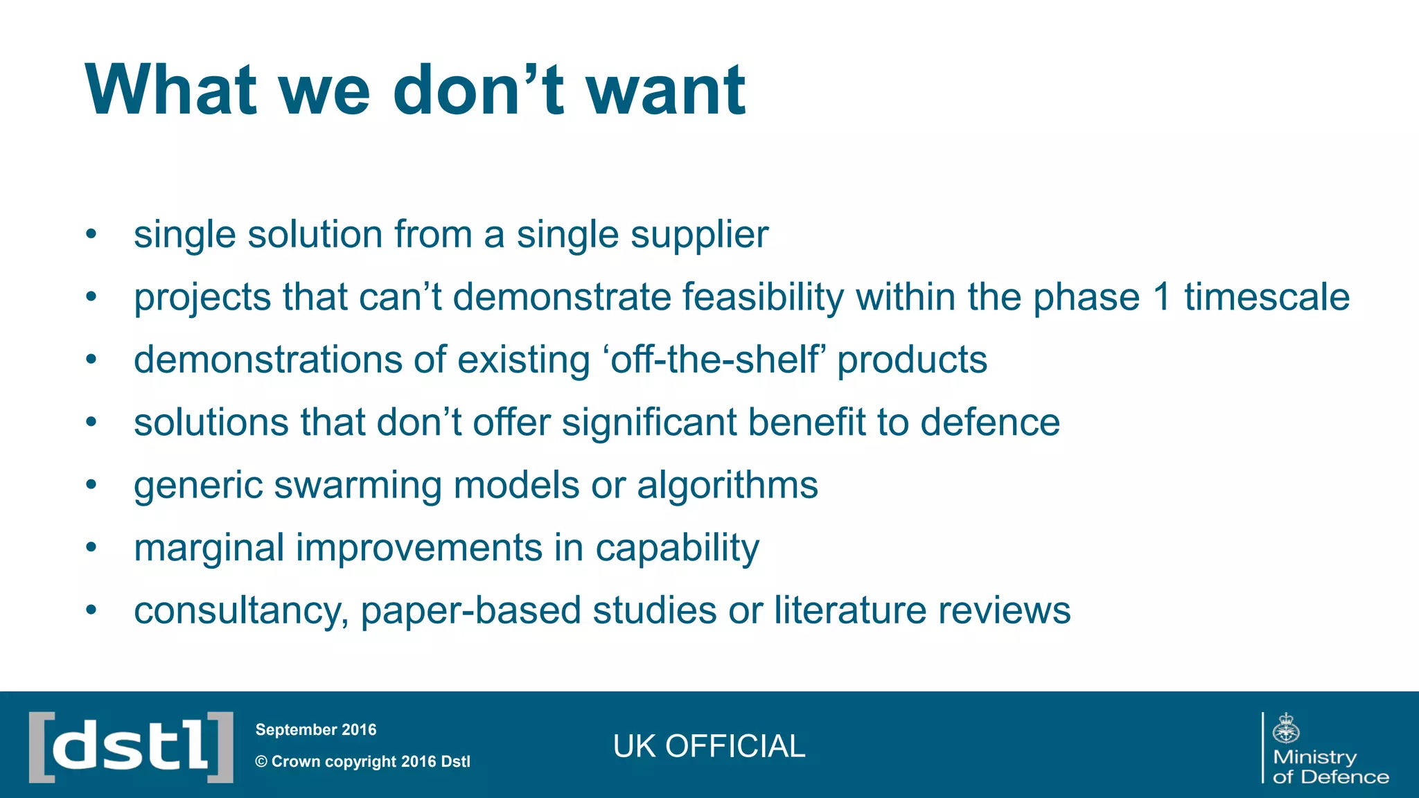What we don’t want
• single solution from a single supplier
• projects that can’t demonstrate feasibility within the phase 1 timescale
• demonstrations of existing ‘off-the-shelf’ products
• solutions that don’t offer significant benefit to defence
• generic swarming models or algorithms
• marginal improvements in capability
• consultancy, paper-based studies or literature reviews
UK OFFICIAL© Crown copyright 2016 Dstl
September 2016
 