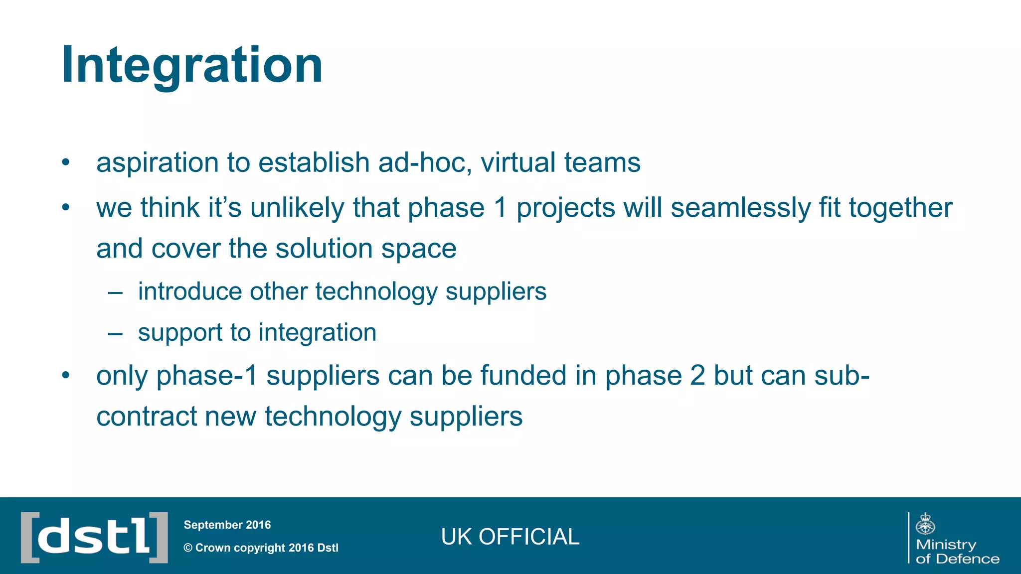 Integration
• aspiration to establish ad-hoc, virtual teams
• we think it’s unlikely that phase 1 projects will seamlessly fit together
and cover the solution space
– introduce other technology suppliers
– support to integration
• only phase-1 suppliers can be funded in phase 2 but can sub-
contract new technology suppliers
UK OFFICIAL© Crown copyright 2016 Dstl
September 2016
 