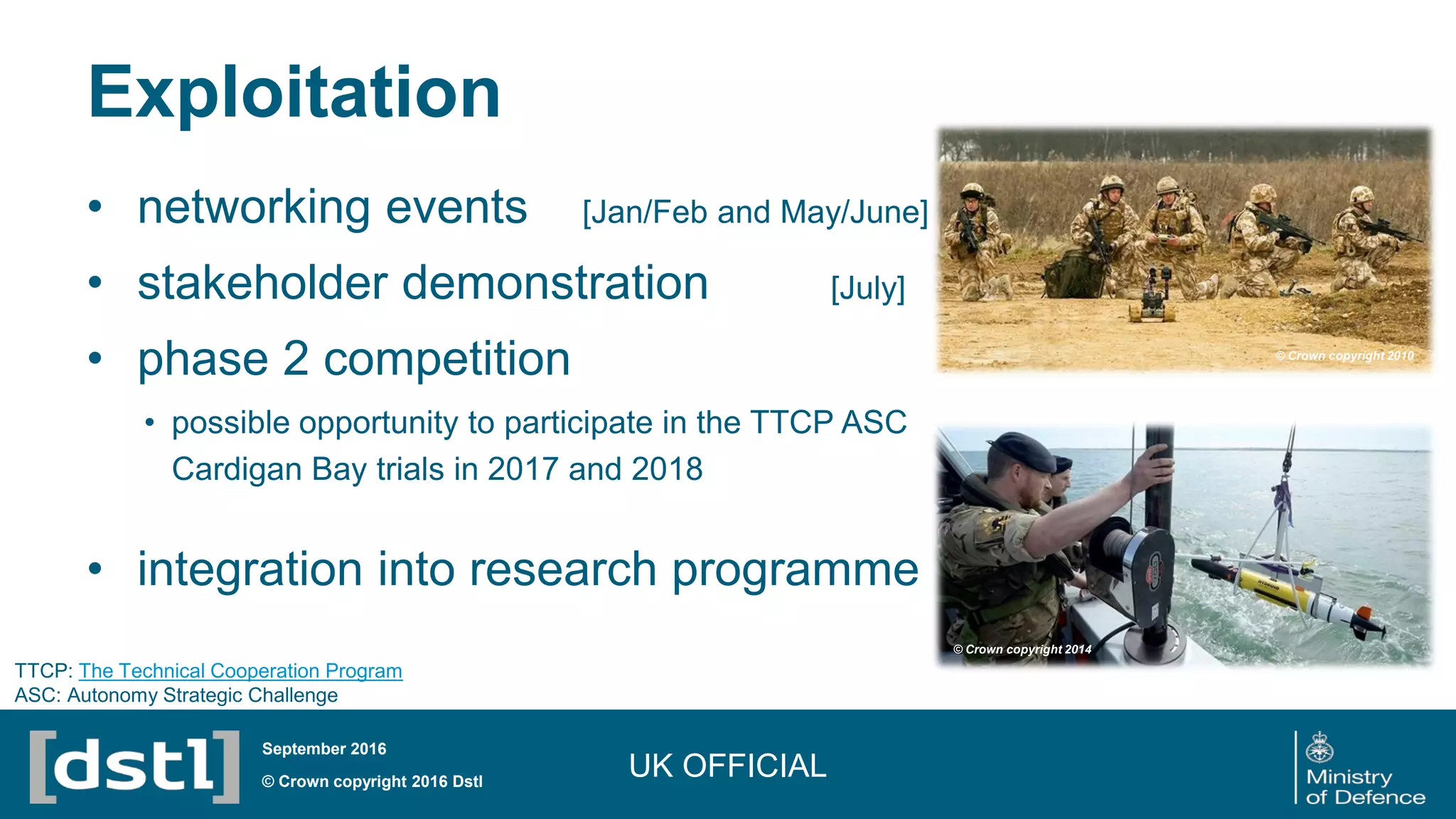 Exploitation
UK OFFICIAL© Crown copyright 2016 Dstl
September 2016
• networking events [Jan/Feb and May/June]
• stakeholder demonstration [July]
• phase 2 competition
• possible opportunity to participate in the TTCP ASC
Cardigan Bay trials in 2017 and 2018
• integration into research programme
© Crown copyright 2014
© Crown copyright 2010
TTCP: The Technical Cooperation Program
ASC: Autonomy Strategic Challenge
 