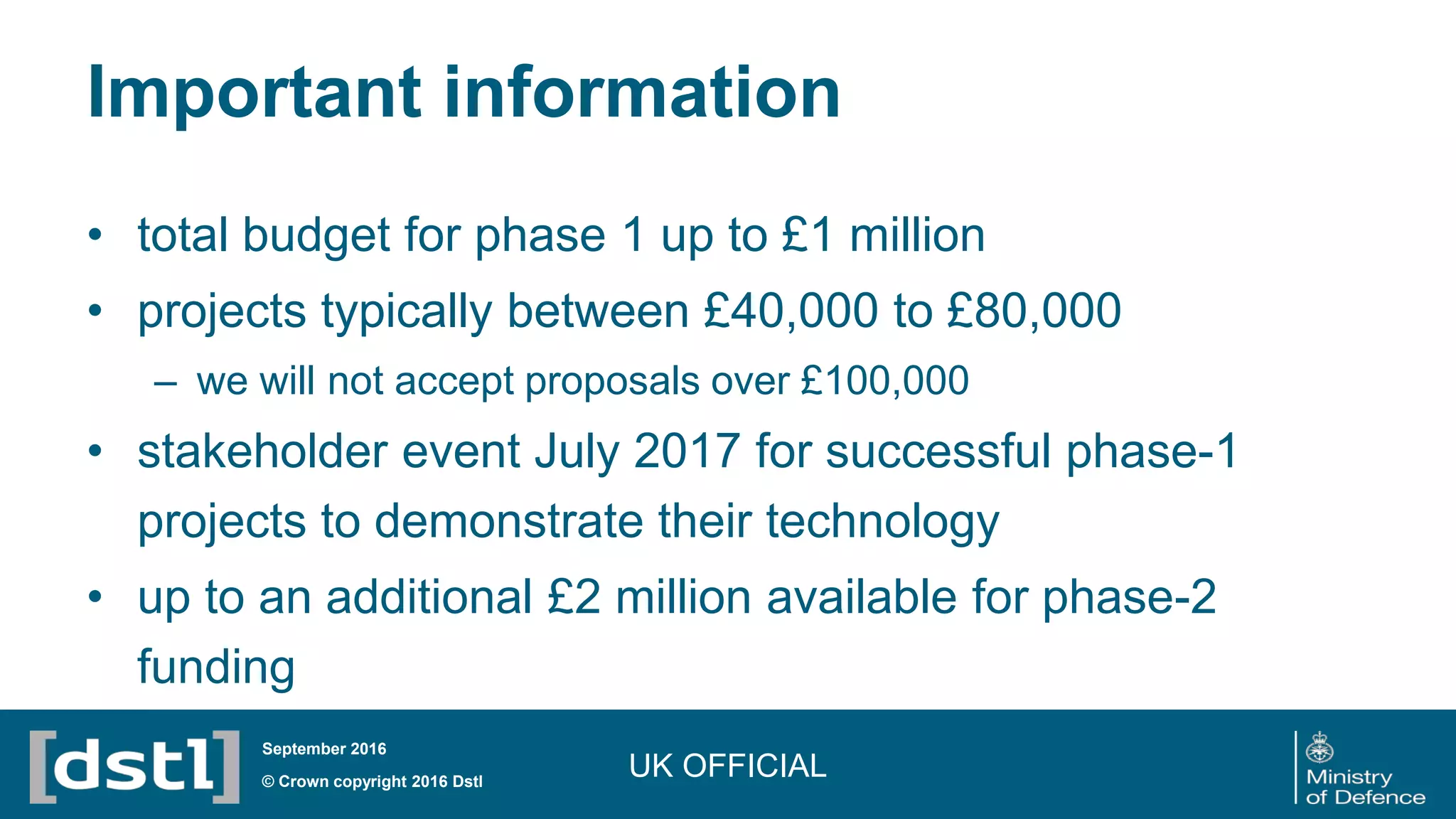 Important information
• total budget for phase 1 up to £1 million
• projects typically between £40,000 to £80,000
– we will not accept proposals over £100,000
• stakeholder event July 2017 for successful phase-1
projects to demonstrate their technology
• up to an additional £2 million available for phase-2
funding
UK OFFICIAL© Crown copyright 2016 Dstl
September 2016
 