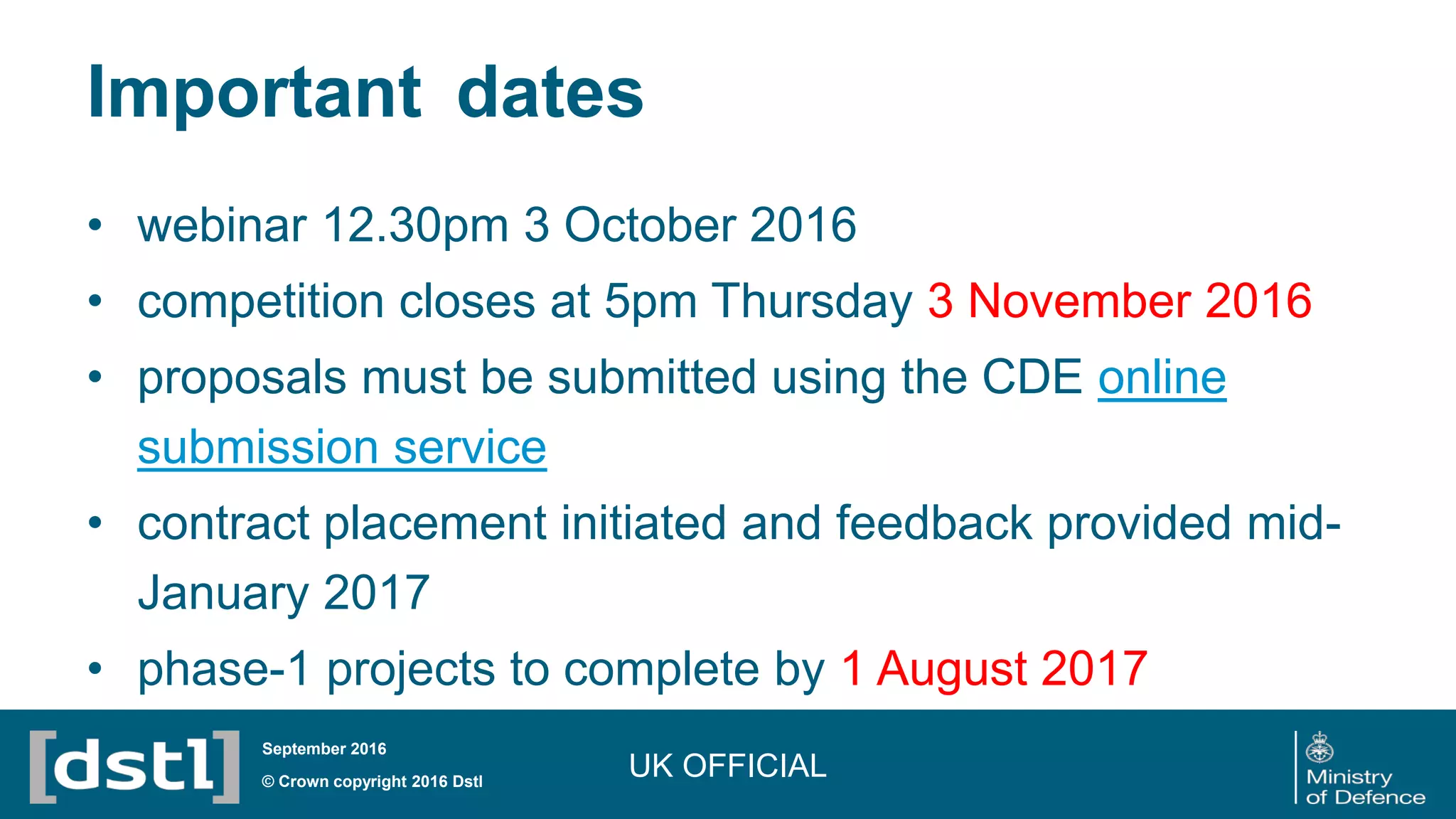 Important dates
• webinar 12.30pm 3 October 2016
• competition closes at 5pm Thursday 3 November 2016
• proposals must be submitted using the CDE online
submission service
• contract placement initiated and feedback provided mid-
January 2017
• phase-1 projects to complete by 1 August 2017
UK OFFICIAL© Crown copyright 2016 Dstl
September 2016
 