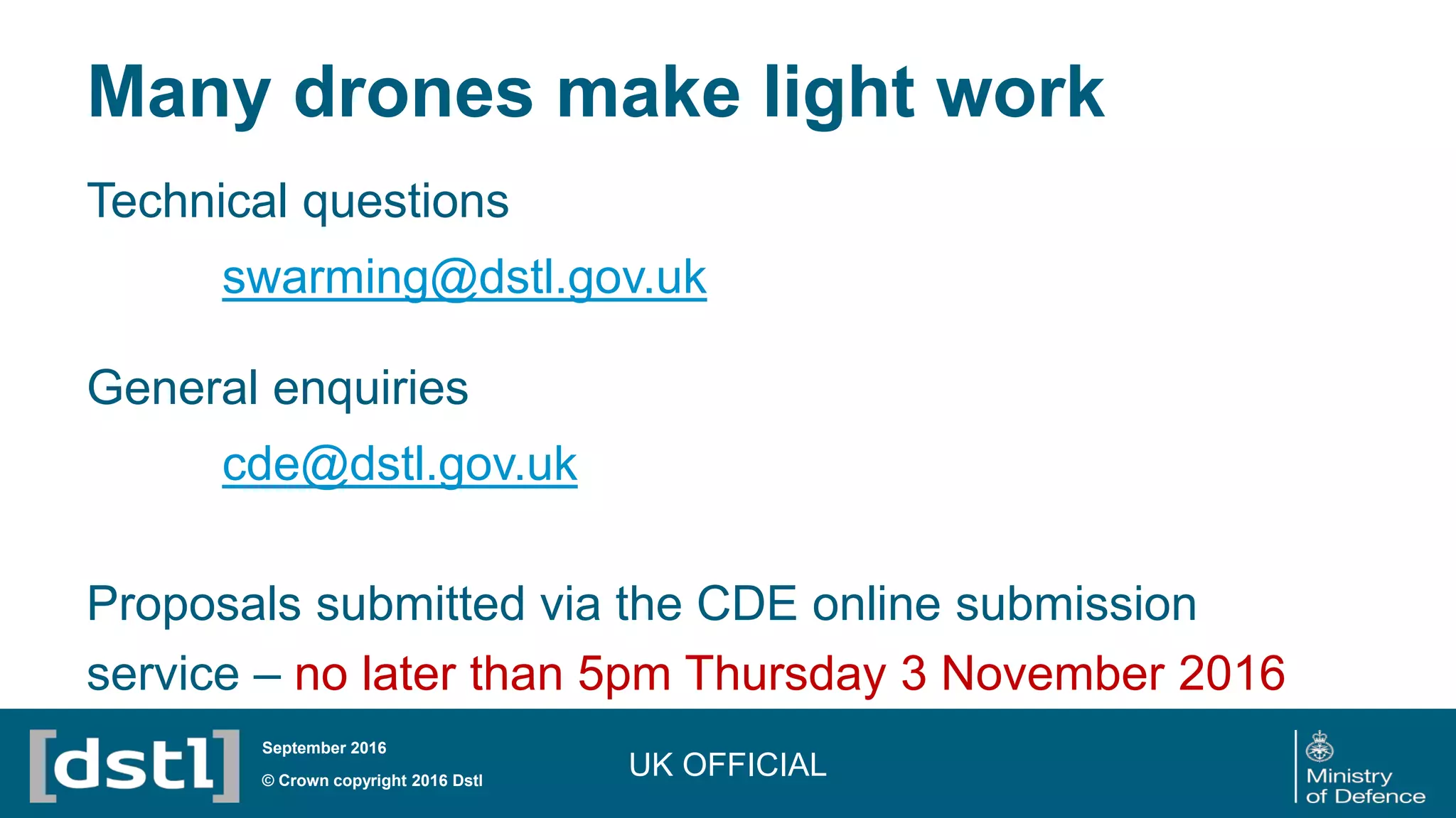 Many drones make light work
UK OFFICIAL© Crown copyright 2016 Dstl
September 2016
Technical questions
swarming@dstl.gov.uk
General enquiries
cde@dstl.gov.uk
Proposals submitted via the CDE online submission
service – no later than 5pm Thursday 3 November 2016
 