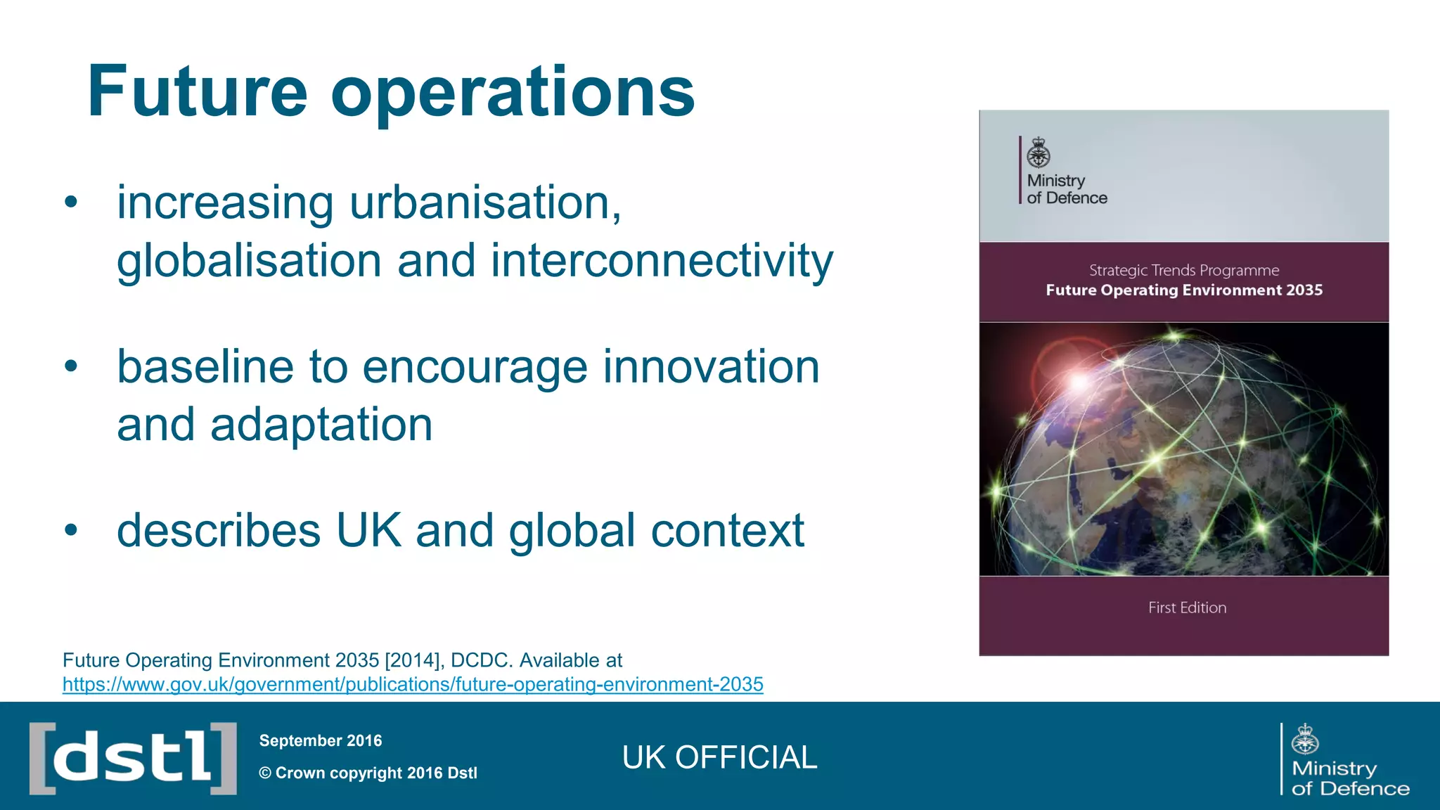 Future operations
© Crown copyright 2016 Dstl
September 2016
• increasing urbanisation,
globalisation and interconnectivity
• baseline to encourage innovation
and adaptation
• describes UK and global context
UK OFFICIAL
Future Operating Environment 2035 [2014], DCDC. Available at
https://www.gov.uk/government/publications/future-operating-environment-2035
 