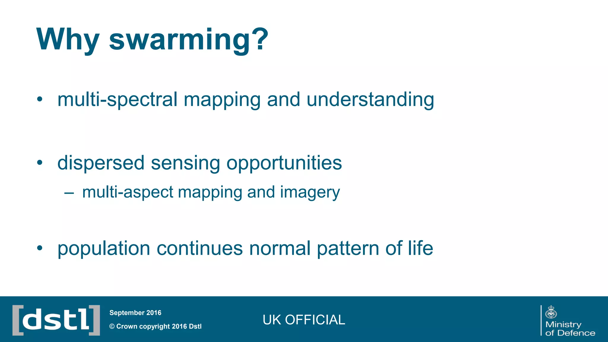 Why swarming?
• multi-spectral mapping and understanding
• dispersed sensing opportunities
– multi-aspect mapping and imagery
• population continues normal pattern of life
UK OFFICIAL© Crown copyright 2016 Dstl
September 2016
 