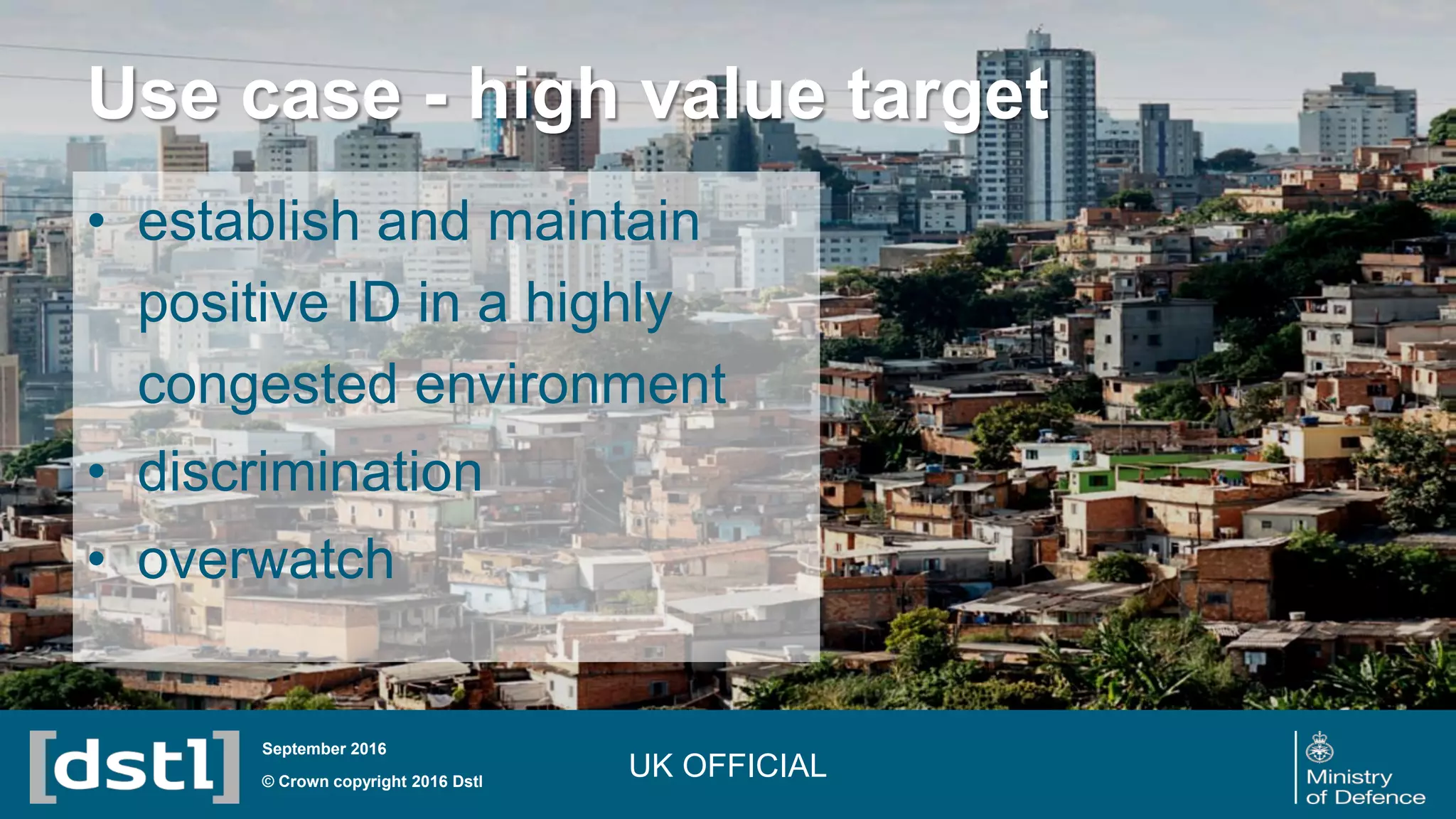 Use case - high value target
© Crown copyright 2016 Dstl
September 2016
• establish and maintain
positive ID in a highly
congested environment
• discrimination
• overwatch
UK OFFICIAL
 