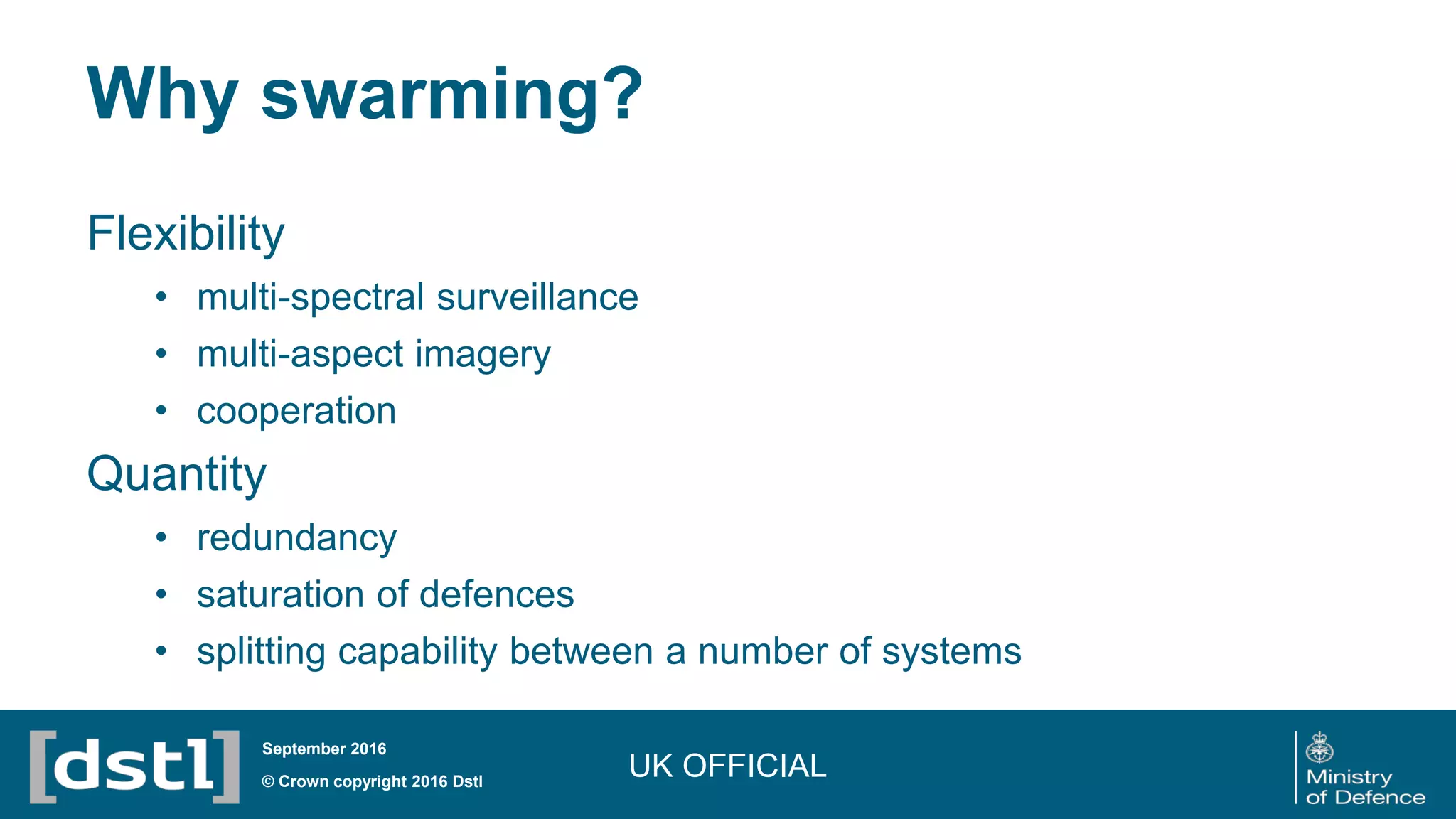 Why swarming?
Flexibility
• multi-spectral surveillance
• multi-aspect imagery
• cooperation
Quantity
• redundancy
• saturation of defences
• splitting capability between a number of systems
UK OFFICIAL© Crown copyright 2016 Dstl
September 2016
 