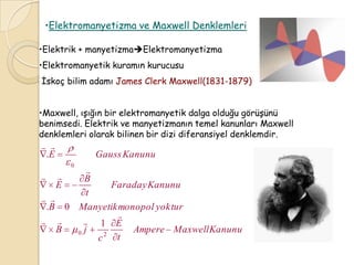 •Elektromanyetizma ve Maxwell Denklemleri

•Elektrik + manyetizmaElektromanyetizma
•Elektromanyetik kuramın kurucusu
İskoç bilim adamı James Clerk Maxwell(1831-1879)


•Maxwell, ışığın bir elektromanyetik dalga olduğu görüşünü
benimsedi. Elektrik ve manyetizmanın temel kanunları Maxwell
denklemleri olarak bilinen bir dizi diferansiyel denklemdir.
 
 .E           Gauss Kanunu
          0
         
      B
      E        Faraday Kanunu
         t
 
 .B 0 Manyetik monopol yoktur
                
       1 E
    B 0 j    2
                   Ampere Maxwell Kanunu
           c    t
 