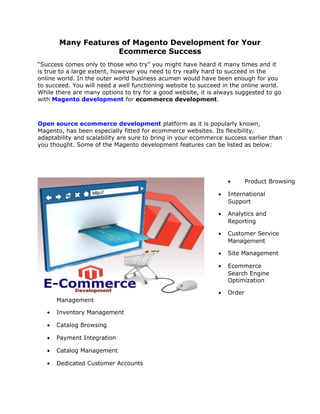 Many Features of Magento Development for Your
                    Ecommerce Success
“Success comes only to those who try” you might have heard it many times and it
is true to a large extent, however you need to try really hard to succeed in the
online world. In the outer world business acumen would have been enough for you
to succeed. You will need a well functioning website to succeed in the online world.
While there are many options to try for a good website, it is always suggested to go
with Magento development for ecommerce development.



Open source ecommerce development platform as it is popularly known,
Magento, has been especially fitted for ecommerce websites. Its flexibility,
adaptability and scalability are sure to bring in your ecommerce success earlier than
you thought. Some of the Magento development features can be listed as below:




                                                                  •       Product Browsing

                                                              •   International
                                                                  Support

                                                              •   Analytics and
                                                                  Reporting

                                                              •   Customer Service
                                                                  Management

                                                              •   Site Management

                                                              •   Ecommerce
                                                                  Search Engine
                                                                  Optimization

                                                              •   Order
       Management

   •   Inventory Management

   •   Catalog Browsing

   •   Payment Integration

   •   Catalog Management

   •   Dedicated Customer Accounts
 