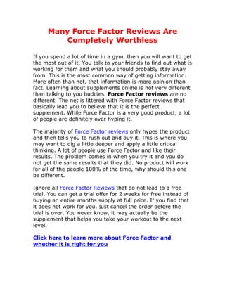 Many Force Factor Reviews Are
         Completely Worthless

If you spend a lot of time in a gym, then you will want to get
the most out of it. You talk to your friends to find out what is
working for them and what you should probably stay away
from. This is the most common way of getting information.
More often than not, that information is more opinion than
fact. Learning about supplements online is not very different
than talking to you buddies. Force Factor reviews are no
different. The net is littered with Force Factor reviews that
basically lead you to believe that it is the perfect
supplement. While Force Factor is a very good product, a lot
of people are definitely over hyping it.

The majority of Force Factor reviews only hypes the product
and then tells you to rush out and buy it. This is where you
may want to dig a little deeper and apply a little critical
thinking. A lot of people use Force Factor and like their
results. The problem comes in when you try it and you do
not get the same results that they did. No product will work
for all of the people 100% of the time, why should this one
be different.

Ignore all Force Factor Reviews that do not lead to a free
trial. You can get a trial offer for 2 weeks for free instead of
buying an entire months supply at full price. If you find that
it does not work for you, just cancel the order before the
trial is over. You never know, it may actually be the
supplement that helps you take your workout to the next
level.

Click here to learn more about Force Factor and
whether it is right for you
 