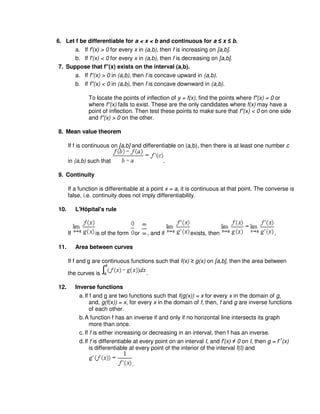 6. Let f be differentiable for a < x < b and continuous for a ≤ x ≤ b.
a. If f'(x) > 0 for every x in (a,b), then f is increasing on [a,b].
b. If f'(x) < 0 for every x in (a,b), then f is decreasing on [a,b].
7. Suppose that f''(x) exists on the interval (a,b).
a. If f''(x) > 0 in (a,b), then f is concave upward in (a,b).
b. If f''(x) < 0 in (a,b), then f is concave downward in (a,b).
To locate the points of inflection of y = f(x), find the points where f''(x) = 0 or
where f''(x) fails to exist. These are the only candidates where f(x) may have a
point of inflection. Then test these points to make sure that f''(x) < 0 on one side
and f''(x) > 0 on the other.
8. Mean value theorem
If f is continuous on [a,b] and differentiable on (a,b), then there is at least one number c
in (a,b) such that .
9. Continuity
If a function is differentiable at a point x = a, it is continuous at that point. The converse is
false, i.e. continuity does not imply differentiability.
10. L'Hôpital's rule
If is of the form or , and if exists, then .
11. Area between curves
If f and g are continuous functions such that f(x) ≥ g(x) on [a,b], then the area between
the curves is .
12. Inverse functions
a.If f and g are two functions such that f(g(x)) = x for every x in the domain of g,
and, g(f(x)) = x, for every x in the domain of f, then, f and g are inverse functions
of each other.
b.A function f has an inverse if and only if no horizontal line intersects its graph
more than once.
c. If f is either increasing or decreasing in an interval, then f has an inverse.
d.If f is differentiable at every point on an interval I, and f'(x) ≠ 0 on I, then g = f-1
(x)
is differentiable at every point of the interior of the interval f(I) and
.
 