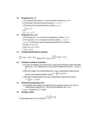 13. Properties of y = ex
a.The exponential function y = ex
is the inverse function of y = ln x.
b.The domain is the set of all real numbers, −∞ < x < ∞.
c. The range is the set of all positive numbers, y > 0.
d.
e.
14. Properties of y = ln x
a.The domain of y = ln x is the set of all positive numbers, x > 0.
b.The range of y = ln x is the set of all real numbers, −∞ < y < ∞.
c. y = ln x is continuous and increasing everywhere on its domain.
d.ln(ab) = ln a + ln b.
e.ln(a / b) = ln a − ln b.
f. ln ar
= r ln a.
15. Fundamental theorem of calculus
, where F'(x) = f(x), or .
16. Volumes of solids of revolution
a.Let f be nonnegative and continuous on [a,b], and let R be the region bounded
above by y = f(x), below by the x-axis, and the sides by the lines x = a and x =
b.
b.When this region R is revolved about the x-axis, it generates a solid (having
circular cross sections) whose volume .
c. When R is revolved about the y-axis, it generates a solid whose volume
.
17. Particles moving along a line
a.If a particle moving along a straight line has a positive function x(t), then its
instantaneous velocity v(t) = x'(t) and its acceleration a(t) = v'(t).
b.v(t) = ∫ a(t)dt and x(t) = ∫ v(t)dt.
18. Average y-value
The average value of f(x) on [a,b] is .
 