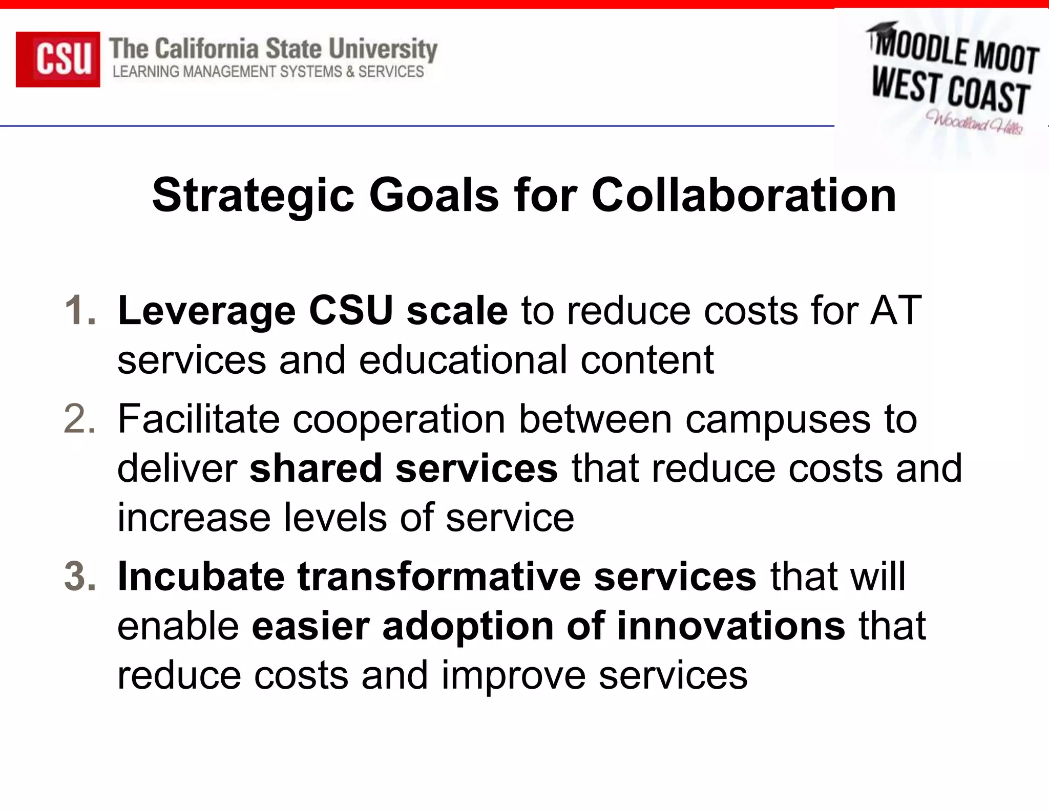 Strategic Goals for Collaboration

1. Leverage CSU scale to reduce costs for AT
   services and educational content
2. Facilitate cooperation between campuses to
   deliver shared services that reduce costs and
   increase levels of service
3. Incubate transformative services that will
   enable easier adoption of innovations that
   reduce costs and improve services
 
