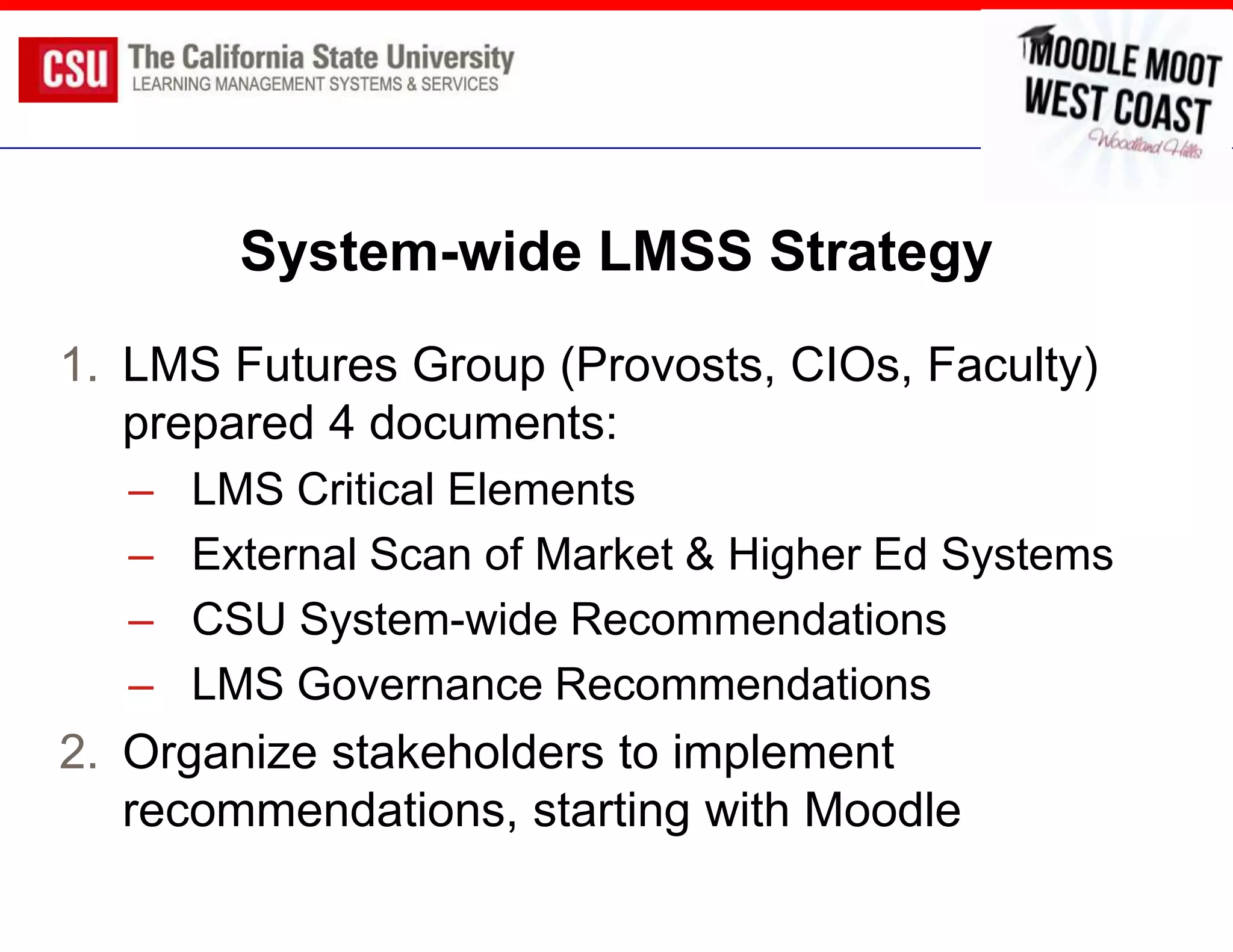 System-wide LMSS Strategy
1. LMS Futures Group (Provosts, CIOs, Faculty)
   prepared 4 documents:
   –   LMS Critical Elements
   –   External Scan of Market & Higher Ed Systems
   –   CSU System-wide Recommendations
   –   LMS Governance Recommendations
2. Organize stakeholders to implement
   recommendations, starting with Moodle
 