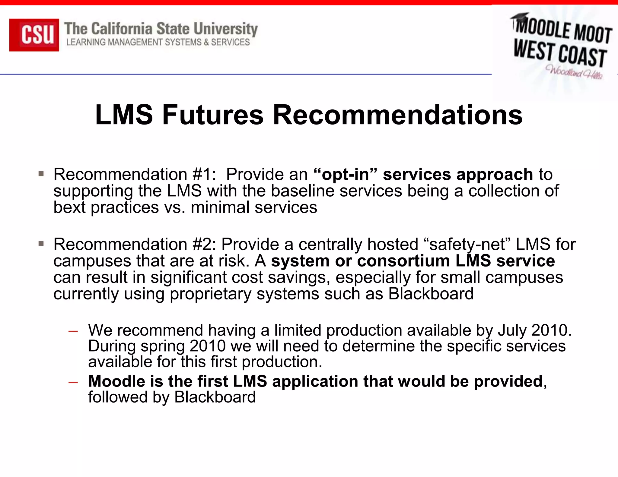 LMS Futures Recommendations
 Recommendation #1: Provide an “opt-in” services approach to
  supporting the LMS with the baseline services being a collection of
  bext practices vs. minimal services

 Recommendation #2: Provide a centrally hosted “safety-net” LMS for
  campuses that are at risk. A system or consortium LMS service
  can result in significant cost savings, especially for small campuses
  currently using proprietary systems such as Blackboard

    – We recommend having a limited production available by July 2010.
      During spring 2010 we will need to determine the specific services
      available for this first production.
    – Moodle is the first LMS application that would be provided,
      followed by Blackboard
 