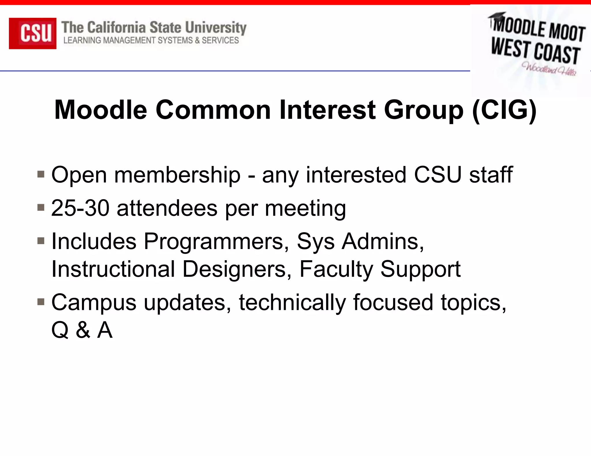 Moodle Common Interest Group (CIG)

 Open membership - any interested CSU staff
 25-30 attendees per meeting
 Includes Programmers, Sys Admins,
  Instructional Designers, Faculty Support
 Campus updates, technically focused topics,
  Q&A
 