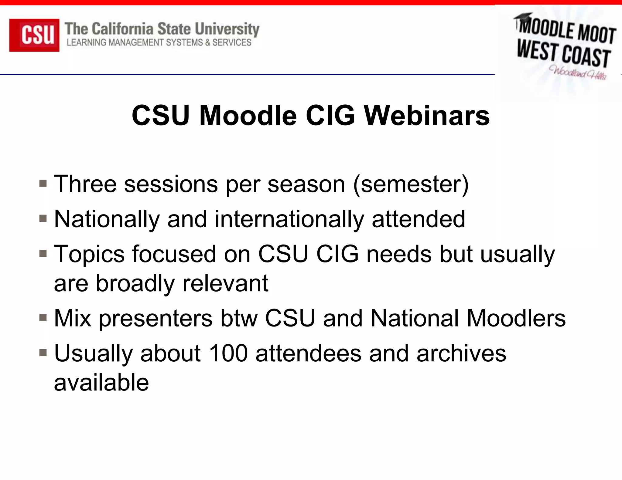 CSU Moodle CIG Webinars

 Three sessions per season (semester)
 Nationally and internationally attended
 Topics focused on CSU CIG needs but usually
  are broadly relevant
 Mix presenters btw CSU and National Moodlers
 Usually about 100 attendees and archives
  available
 