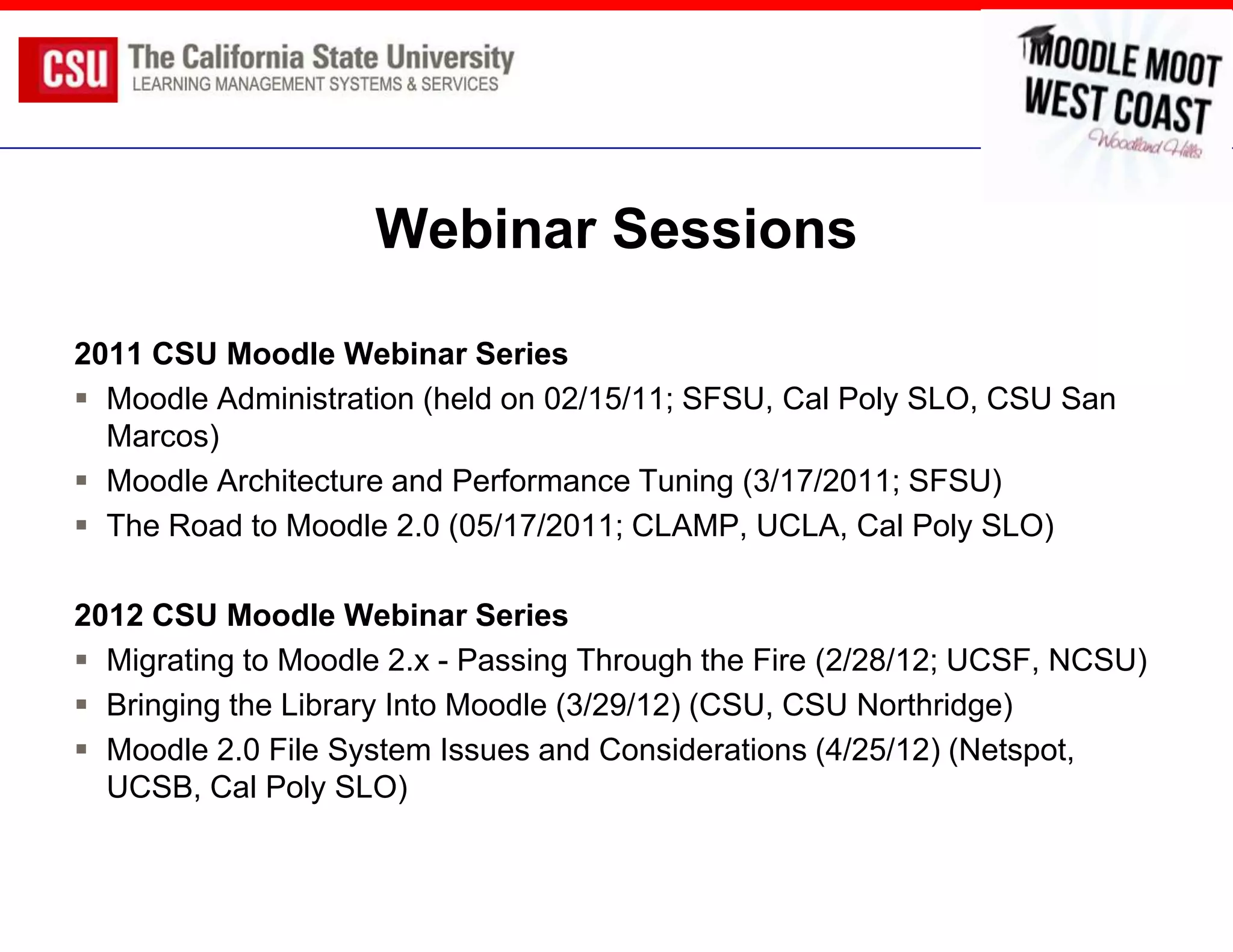 Webinar Sessions

2011 CSU Moodle Webinar Series
 Moodle Administration (held on 02/15/11; SFSU, Cal Poly SLO, CSU San
  Marcos)
 Moodle Architecture and Performance Tuning (3/17/2011; SFSU)
 The Road to Moodle 2.0 (05/17/2011; CLAMP, UCLA, Cal Poly SLO)

2012 CSU Moodle Webinar Series
 Migrating to Moodle 2.x - Passing Through the Fire (2/28/12; UCSF, NCSU)
 Bringing the Library Into Moodle (3/29/12) (CSU, CSU Northridge)
 Moodle 2.0 File System Issues and Considerations (4/25/12) (Netspot,
  UCSB, Cal Poly SLO)
 