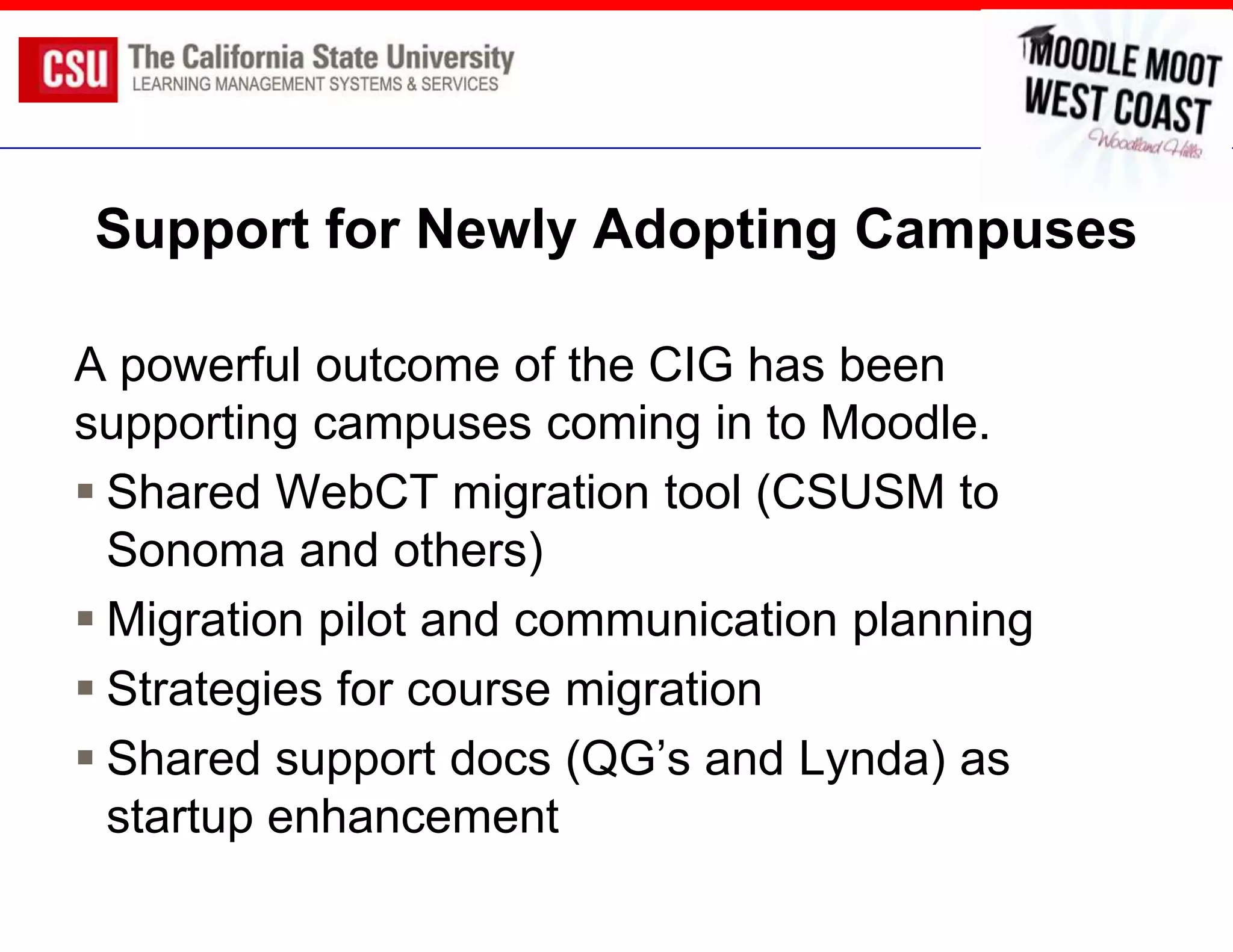 Support for Newly Adopting Campuses

A powerful outcome of the CIG has been
supporting campuses coming in to Moodle.
 Shared WebCT migration tool (CSUSM to
  Sonoma and others)
 Migration pilot and communication planning
 Strategies for course migration
 Shared support docs (QG’s and Lynda) as
  startup enhancement
 