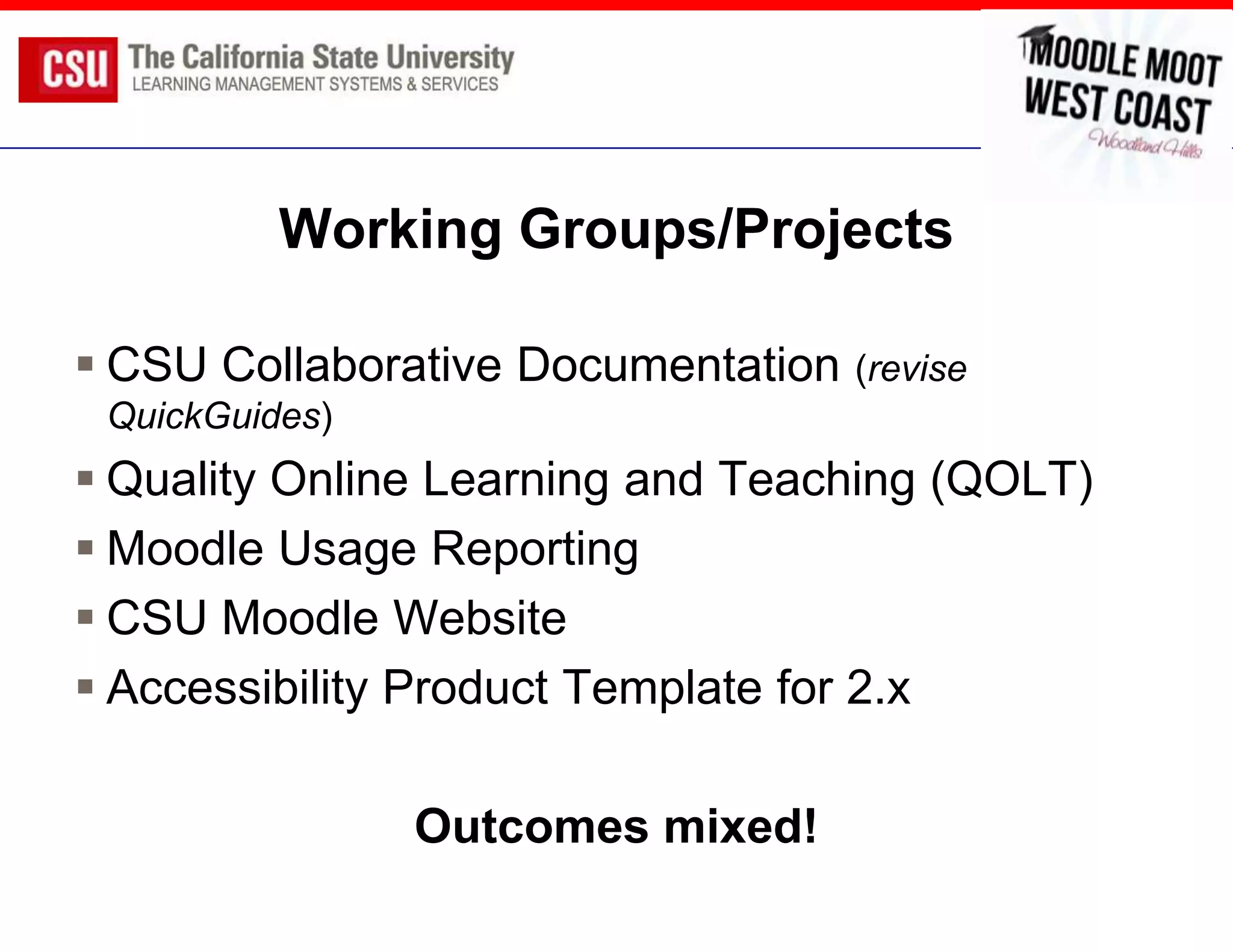 Working Groups/Projects

 CSU Collaborative Documentation (revise
 QuickGuides)
 Quality Online Learning and Teaching (QOLT)
 Moodle Usage Reporting
 CSU Moodle Website
 Accessibility Product Template for 2.x

                Outcomes mixed!
 