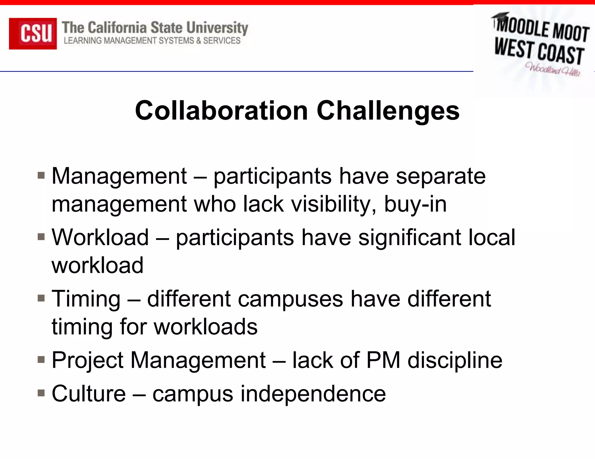 Collaboration Challenges

 Management – participants have separate
  management who lack visibility, buy-in
 Workload – participants have significant local
  workload
 Timing – different campuses have different
  timing for workloads
 Project Management – lack of PM discipline
 Culture – campus independence
 